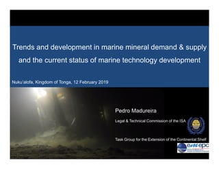 2/19/2019 1
Workshop Nuku’alofa, Tonga, 12th February 20192/19/2019 1
Workshop Nuku’alofa, Tonga, 12th February 2019
Pedro Madureira
Legal & Technical Commission of the ISA
Task Group for the Extension of the Continental Shelf
Trends and development in marine mineral demand & supply
and the current status of marine technology development
Nuku’alofa, Kingdom of Tonga, 12 February 2019
 