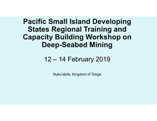 Pacific Small Island Developing
States Regional Training and
Capacity Building Workshop on
Deep-Seabed Mining
12 – 14 February 2019
Nuku’alofa, Kingdom of Tonga
 