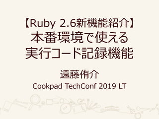 【Ruby 2.6新機能紹介】
本番環境で使える
実行コード記録機能
遠藤侑介
Cookpad TechConf 2019 LT
 