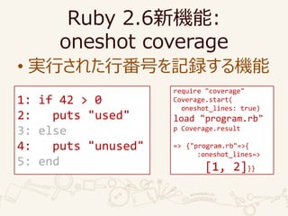 Ruby 2.6C:
oneshot coverage
? gФ줿зŤӛhC
require "coverage"
Coverage.start(
oneshot_lines: true)
load "program.rb"
p Coverage.result
=> {"program.rb"=>{
:oneshot_lines=>
[1, 2]}}
1: if 42 > 0
2: puts "used"
3: else
4: puts "unused"
5: end
 
