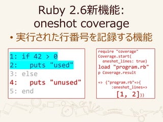 Ruby 2.6C:
oneshot coverage
? gФ줿зŤӛhC
require "coverage"
Coverage.start(
oneshot_lines: true)
load "program.rb"
p Coverage.result
=> {"program.rb"=>{
:oneshot_lines=>
[1, 2]}}
1: if 42 > 0
2: puts "used"
3: else
4: puts "unused"
5: end
 