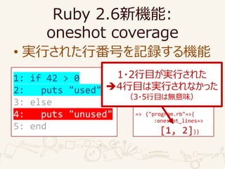 Ruby 2.6C:
oneshot coverage
? gФ줿зŤӛhC
require "coverage"
Coverage.start(
oneshot_lines: true)
load "program.rb"
p Coverage.result
=> {"program.rb"=>{
:oneshot_lines=>
[1, 2]}}
1: if 42 > 0
2: puts "used"
3: else
4: puts "unused"
5: end
1?2ĿgФ줿
?4ĿόgФʤä
3?5Ŀϟoζ
 