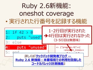 1: if 42 > 0
2: puts "used"
3: else
4: puts "unused"
5: end
Ruby 2.6C:
oneshot coverage
? gФ줿зŤӛhC
require "coverage"
Coverage.start(
oneshot_lines: true)
load "program.rb"
p Coverage.result
=> {"program.rb"=>{
:oneshot_lines=>
[1, 2]}}
1?2ĿgФ줿
?4ĿόgФʤä
3?5Ŀϟoζ
Ԕϡåѥå_kߥ֥ --
Ruby 2.6 CܣhǤäĿָ
`ɥХåӋyCܡ
 