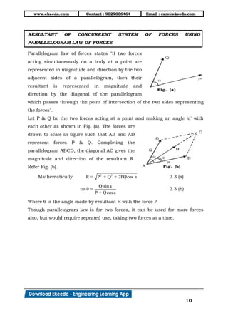 www.ekeeda.com Contact : 9029006464 Email : care@ekeeda.com
10
RESULTANT OF CONCURRENT SYSTEM OF FORCES USING
PARALLELOGRAM LAW OF FORCES
Parallelogram law of forces states "If two forces
acting simultaneously on a body at a point are
represented in magnitude and direction by the two
adjacent sides of a parallelogram, then their
resultant is represented in magnitude and
direction by the diagonal of the parallelogram
which passes through the point of intersection of the two sides representing
the forces".
Let P & Q be the two forces acting at a point and making an angle 'α' with
each other as shown in Fig. (a). The forces are
drawn to scale in figure such that AB and AD
represent forces P & Q. Completing the
parallelogram ABCD, the diagonal AC gives the
magnitude and direction of the resultant R.
Refer Fig. (b).
Mathematically 2 2
R = P + Q + 2PQcos a 2.3 (a)
Q sina
tanθ =
P + Qcosa
2.3 (b)
Where θ is the angle made by resultant R with the force P
Though parallelogram law is for two forces, it can be used for more forces
also, but would require repeated use, taking two forces at a time.
 