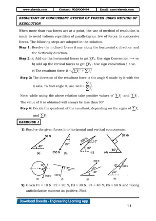www.ekeeda.com Contact : 9029006464 Email : care@ekeeda.com
11
RESULTANT OF CONCURRENT SYSTEM OF FORCES USING METHOD OF
RESOLUTION
When more than two forces act at a point, the use of method of resolution is
made to avoid tedious repetition of parallelogram law of forces to successive
forces. The following steps are adopted in the solution.
Step 1: Resolve the inclined forces if any along the horizontal x direction and
the Vertically direction.
Step 2: a) Add up the horizontal forces to get ∑Fx. Use sign Convention →+ ve
b) Add up the vertical forces to get ∑Fy . Use sign convention ↑ + ve.
c) The resultant force 2 2
x yR = F + F 
Step 3: The direction of the resultant force is the angle θ made by it with the
x axis. To find angle θ, use
y
x
F
tanθ =
F


Note: while using the above relation take positive values of yF and xF .
The value of θ so obtained will always be less than 90°
Step 4: Decide the quadrant of the resultant, depending on the signs of xF
and yF
EXERCISE 1
1) Resolve the given forces into horizontal and vertical components.
2) Given F1 = 10 N, F2 = 20 N, F3 = 30 N, F4 = 40 N, F5 = 50 N and taking
anticlockwise moment as positive, Find
 