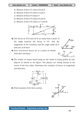 www.ekeeda.com Contact : 9029006464 Email : care@ekeeda.com
12
a) Moment of force F1 about B and E
b) Moment of force F2 about A and C
c) Moment of force F3 about F
d) Moment of force F4 about B and D
e) Moment of force F5 about A, F and D.
3) Two forces of 18 N and 35 N act away from a point. If
the angle between the forces is 45°, find the
magnitude of the resultant and the angle made by it
with the 18 N force.
4) Four concurrent forces act at a point as shown.
Find their resultant.
5) The striker of carom board lying on the board is being pulled by four
players as shown in the figure. The players are sitting exactly at the
centre of the four sides. Determine the resultant of forces in magnitude
and direction.
6) Find resultant of the force system.
 