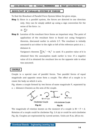 www.ekeeda.com Contact : 9029006464 Email : care@ekeeda.com
14
RESULTANT OF PARALLEL SYSTEM OF FORCES
To find the Resultant of Parallel Force System follow the given steps,
Step 1: Since in a parallel system, the forces are directed in one direction
only, they can be simply added up using a sign convention for the
sense of the force. i.e.
R = F
Step 2: Location of the resultant force forms an important step. The point of
application of the resultant force is found out using Varignon's
theorem, discussed earlier in article 2.7. The resultant is initially
assumed to act either to the right or left of the reference point at a 
distance d.
Varignon's theorem F R
A AM = M is used. If a positive value of d is
obtained then the assumption made earlier is true. If a negative
value of d is obtained the resultant lies on the opposite side to what
was assumed.
COUPLE
Couple is a special case of parallel forces. Two parallel forces of equal
magnitude and opposite sense form a couple. The effect of a couple is to
rotate the body on which it acts.
Fig. shows a couple formed by two forces of same magnitude F, separated by
a  distance d known as the arm of the couple.
The magnitude of rotation known as the moment of a couple is M = F × d.
Rotation of a couple could be clockwise Fig. 2.A (a) or could be anti-clockwise
Fig. (b). Couples are represented by curved arrows. Units are N.m, kN.m etc.
 