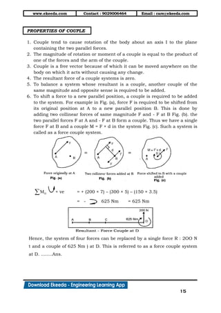 www.ekeeda.com Contact : 9029006464 Email : care@ekeeda.com
15
PROPERTIES OF COUPLE
1. Couple tend to cause rotation of the body about an axis I to the plane
containing the two parallel forces.
2. The magnitude of rotation or moment of a couple is equal to the product of
one of the forces and the arm of the couple.
3. Couple is a free vector because of which it can be moved anywhere on the
body on which it acts without causing any change.
4. The resultant force of a couple systems is zero.
5. To balance a system whose resultant is a couple, another couple of the
same magnitude and opposite sense is required to be added.
6. To shift a force to a new parallel position, a couple is required to be added
to the system. For example in Fig. (a), force F is required to be shifted from
its original position at A to a new parallel position B. This is done by
adding two collinear forces of same magnitude F and - F at B Fig. (b). the
two parallel forces F at A and - F at B form a couple. Thus we have a single
force F at B and a couple M = F × d in the system Fig. (c). Such a system is
called as a force couple system.
DM + ve = + (200 × 7) – (300 × 5) – (150 × 3.5)
= - 625 Nm = 625 Nm
Hence, the system of four forces can be replaced by a single force R : 2OO N
t and a couple of 625 Nm ) at D. This is referred to as a force couple system
at D. ........Ans.
 