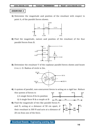 www.ekeeda.com Contact : 9029006464 Email : care@ekeeda.com
16
EXERCISE 2
1) Determine the magnitude and position of the resultant with respect to
point A, of the parallel forces shown.
2) Find the magnitude, nature and position of the resultant of the four
parallel forces from B.
3) Determine the resultant V of the coplanar parallel forces shown and locate
it w.r.t. O. Radius of circle is 2m.
4) A system of parallel, non-concurrent forces is acting on a rigid bar. Reduce
this system of forces to
i) A single forces R & its position
ii) A single force R & a couple at B
5) Find the magnitude of two like parallel forces F1
and F2 acting at a distance of 50 cm apart, if
their resultant is 300 N and acts at a distance of
20 cm from one of the force.
 