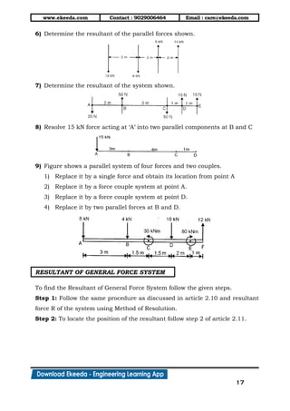 www.ekeeda.com Contact : 9029006464 Email : care@ekeeda.com
17
6) Determine the resultant of the parallel forces shown.
7) Determine the resultant of the system shown.
8) Resolve 15 kN force acting at „A‟ into two parallel components at B and C
9) Figure shows a parallel system of four forces and two couples.
1) Replace it by a single force and obtain its location from point A
2) Replace it by a force couple system at point A.
3) Replace it by a force couple system at point D.
4) Replace it by two parallel forces at B and D.
RESULTANT OF GENERAL FORCE SYSTEM
To find the Resultant of General Force System follow the given steps.
Step 1: Follow the same procedure as discussed in article 2.10 and resultant
force R of the system using Method of Resolution.
Step 2: To locate the position of the resultant follow step 2 of article 2.11.
 