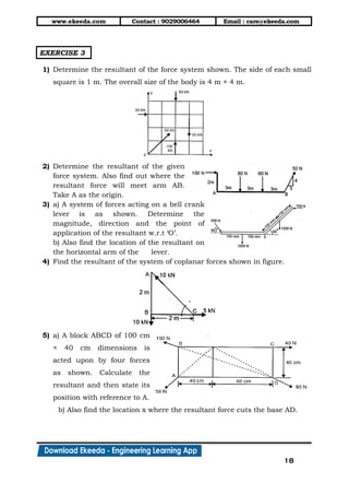 www.ekeeda.com Contact : 9029006464 Email : care@ekeeda.com
18
EXERCISE 3
1) Determine the resultant of the force system shown. The side of each small
square is 1 m. The overall size of the body is 4 m × 4 m.
2) Determine the resultant of the given
force system. Also find out where the
resultant force will meet arm AB.
Take A as the origin.
3) a) A system of forces acting on a bell crank
lever is as shown. Determine the
magnitude, direction and the point of
application of the resultant w.r.t „O‟.
b) Also find the location of the resultant on
the horizontal arm of the lever.
4) Find the resultant of the system of coplanar forces shown in figure.
5) a) A block ABCD of 100 cm
× 40 cm dimensions is
acted upon by four forces
as shown. Calculate the
resultant and then state its
position with reference to A.
b) Also find the location x where the resultant force cuts the base AD.
 