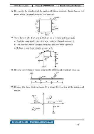 www.ekeeda.com Contact : 9029006464 Email : care@ekeeda.com
19
6) Determine the resultant of the system of forces shown in figure. Locate the
point where the resultant cuts the base AB.
7) Three force 1 kN, 3 kN and 2.5 kN act on a vertical pole 6 m high.
a. Find the magnitude, direction and position of resultant w.r.t A
b. The position where the resultant cuts the pole from the base
c. Reduce it to a force couple system at A.
8) Resolve the system of forces shown into a force and couple at point 'A'.
9) Replace the force system shown by a single force acting at the origin and
couple.
 