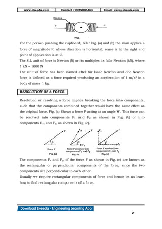 www.ekeeda.com Contact : 9029006464 Email : care@ekeeda.com
2
For the person pushing the cupboard, refer Fig. (a) and (b) the man applies a
force of magnitude F, whose direction is horizontal, sense is to the right and
point of application is at C.
The S.L unit of force is Newton (N) or its multiples i.e. kilo-Newton (kN), where
1 kN = 1000 N
The unit of force has been named after Sir Isaac Newton and one Newton
force is defined as a force required producing an acceleration of 1 m/s2 in a
body of mass 1 kg.
RESOLUTION OF A FORCE
Resolution or resolving a force implies breaking the force into components,
such that the components combined together would have the same effect as
the original force. Fig. (a) Shows a force F acting at an angle 'θ'. This force can
be resolved into components F1 and F2 as shown in Fig. (b) or into
components Fx, and Fy, as shown in Fig. (c).
The components Fx and Fy, of the force F as shown in Fig. (c) are known as
the rectangular or perpendicular components of the force, since the two
components are perpendicular to each other.
Usually we require rectangular components of force and hence let us learn
how to find rectangular components of a force.
 