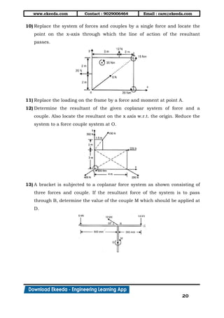 www.ekeeda.com Contact : 9029006464 Email : care@ekeeda.com
20
10) Replace the system of forces and couples by a single force and locate the
point on the x-axis through which the line of action of the resultant
passes.
11) Replace the loading on the frame by a force and moment at point A.
12) Determine the resultant of the given coplanar system of force and a
couple. Also locate the resultant on the x axis w.r.t. the origin. Reduce the
system to a force couple system at O.
13) A bracket is subjected to a coplanar force system as shown consisting of
three forces and couple. If the resultant force of the system is to pass
through B, determine the value of the couple M which should be applied at
D.
 