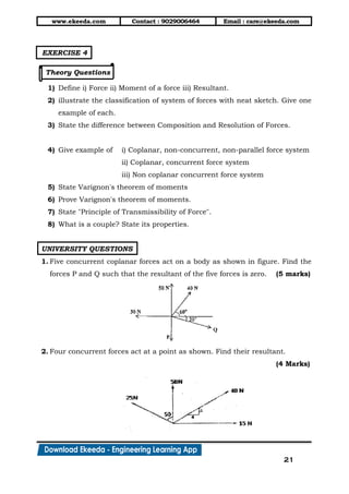 www.ekeeda.com Contact : 9029006464 Email : care@ekeeda.com
21
EXERCISE 4
Theory Questions
1) Define i) Force ii) Moment of a force iii) Resultant.
2) illustrate the classification of system of forces with neat sketch. Give one
example of each.
3) State the difference between Composition and Resolution of Forces.
4) Give example of i) Coplanar, non-concurrent, non-parallel force system
ii) Coplanar, concurrent force system
iii) Non coplanar concurrent force system
5) State Varignon's theorem of moments
6) Prove Varignon's theorem of moments.
7) State "Principle of Transmissibility of Force".
8) What is a couple? State its properties.
UNIVERSITY QUESTIONS
1. Five concurrent coplanar forces act on a body as shown in figure. Find the
forces P and Q such that the resultant of the five forces is zero. (5 marks)
2. Four concurrent forces act at a point as shown. Find their resultant.
(4 Marks)
 