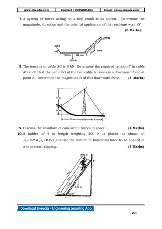 www.ekeeda.com Contact : 9029006464 Email : care@ekeeda.com
23
7. A system of forces acting on a bell crank is as shown. Determine the
magnitude, direction and the point of application of the resultant w.r.t „O‟
(6 Marks)
8. The tension in cable AC is 8 kN. Determine the required tension T in cable
AB such that the net effect of the two cable tensions is a downward force at
point A. Determine the magnitude R of this downward force. (4 Marks)
9. Discuss the resultant of concurrent forces in space. (4 Marks)
10.A ladder of 4 m length weighing 200 N is placed as shown in
0.25 & 0.35B A   Calculate the minimum horizontal force to be applied at
A to prevent slipping. (8 Marks)
 