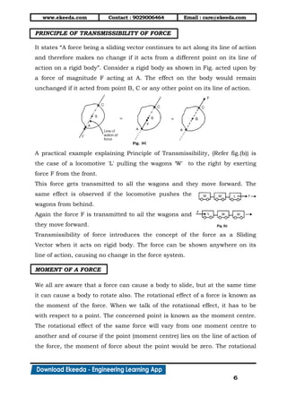 www.ekeeda.com Contact : 9029006464 Email : care@ekeeda.com
6
PRINCIPLE OF TRANSMISSIBILITY OF FORCE
It states “A force being a sliding vector continues to act along its line of action
and therefore makes no change if it acts from a different point on its line of
action on a rigid body”. Consider a rigid body as shown in Fig. acted upon by
a force of magnitude F acting at A. The effect on the body would remain
unchanged if it acted from point B, C or any other point on its line of action.
A practical example explaining Principle of Transmissibility, (Refer fig.(b)) is
the case of a locomotive 'L' pulling the wagons „W' to the right by exerting
force F from the front.
This force gets transmitted to all the wagons and they move forward. The
same effect is observed if the locomotive pushes the
wagons from behind.
Again the force F is transmitted to ail the wagons and
they move forward.
Transmissibility of force introduces the concept of the force as a Sliding
Vector when it acts on rigid body. The force can be shown anywhere on its
line of action, causing no change in the force system.
MOMENT OF A FORCE
We all are aware that a force can cause a body to slide, but at the same time
it can cause a body to rotate also. The rotational effect of a force is known as
the moment of the force. When we talk of the rotational effect, it has to be
with respect to a point. The concerned point is known as the moment centre.
The rotational effect of the same force will vary from one moment centre to
another and of course if the point (moment centre) lies on the line of action of
the force, the moment of force about the point would be zero. The rotational
 