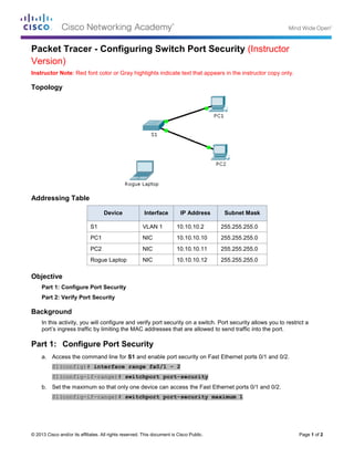 © 2013 Cisco and/or its affiliates. All rights reserved. This document is Cisco Public. Page 1 of 2
Packet Tracer - Configuring Switch Port Security (Instructor
Version)
Instructor Note: Red font color or Gray highlights indicate text that appears in the instructor copy only.
Topology
Addressing Table
Device Interface IP Address Subnet Mask
S1 VLAN 1 10.10.10.2 255.255.255.0
PC1 NIC 10.10.10.10 255.255.255.0
PC2 NIC 10.10.10.11 255.255.255.0
Rogue Laptop NIC 10.10.10.12 255.255.255.0
Objective
Part 1: Configure Port Security
Part 2: Verify Port Security
Background
In this activity, you will configure and verify port security on a switch. Port security allows you to restrict a
port’s ingress traffic by limiting the MAC addresses that are allowed to send traffic into the port.
Part 1: Configure Port Security
a. Access the command line for S1 and enable port security on Fast Ethernet ports 0/1 and 0/2.
S1(config)# interface range fa0/1 - 2
S1(config-if-range)# switchport port-security
b. Set the maximum so that only one device can access the Fast Ethernet ports 0/1 and 0/2.
S1(config-if-range)# switchport port-security maximum 1
 