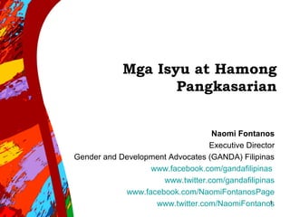 Mga Isyu at Hamong
Pangkasarian
Naomi Fontanos
Executive Director
Gender and Development Advocates (GANDA) Filipinas
www.facebook.com/gandafilipinas
www.twitter.com/gandafilipinas
www.facebook.com/NaomiFontanosPage
www.twitter.com/NaomiFontanos1
 