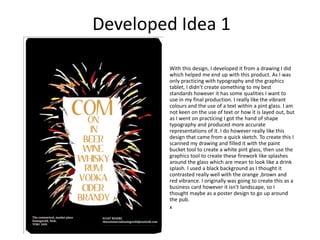 Developed Idea 1
With this design, I developed it from a drawing I did
which helped me end up with this product. As I was
only practicing with typography and the graphics
tablet, I didn’t create something to my best
standards however it has some qualities I want to
use in my final production. I really like the vibrant
colours and the use of a text within a pint glass. I am
not keen on the use of text or how it is layed out, but
as I went on practicing I got the hand of shape
typography and produced more accurate
representations of it. I do however really like this
design that came from a quick sketch. To create this I
scanned my drawing and filled it with the paint
bucket tool to create a white pint glass, then use the
graphics tool to create these firework like splashes
around the glass which are mean to look like a drink
splash. I used a black background as I thought it
contrasted really well with the orange ,brown and
red vibrance. I originally was going to create this as a
business card however it isn't landscape, so I
thought maybe as a poster design to go up around
the pub.
x
 