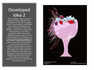 Developed
Idea 2
with this design, I again drew it to
begin with then scanned it onto
photoshop. For this idea I thought it
would be interesting for a beer matt,
but I ended up creating another
poster. It could still be a beer matt,
however I preferred it as a poster as it
really stands out, and I feel its
something I would look at when
walking into a pub. I'd say out of all
my drawings this is my favorite. to
create the colors and the washy paint
effect look, I simply used the graphic
tablet to draw over the fruit and ice,
as well as the fire work/ drink
splashes, and then filled it into with
pinks and whites. Photoshop has a
filter gallery tool which consists of
loads of different artistic effects so I
managed to create this wishy washy
painted finish with these tools. To
finish it off I went onto image,
adjustments and put the vibrance and
saturation up a bit.
 