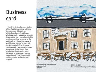 Business
card
• For this design, I drew a sketch
of the Pub I am working with and
then scanned it to edit on
photoshop. I wasn’t really sure
what approach I was going for with
this drawing but I knew I wanted to
create something personal to the
pub itself so I thought drawing it
would make it come to life a bit. I
think the detail of the drawing
needs work if I was going to create
something similar to my final
production, however its quite
intriguing as its abstract yet you
can still see it’s the Commercial,
making it quite authentic and
original.
 