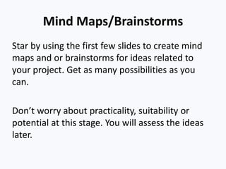 Mind Maps/Brainstorms
Star by using the first few slides to create mind
maps and or brainstorms for ideas related to
your project. Get as many possibilities as you
can.
Don’t worry about practicality, suitability or
potential at this stage. You will assess the ideas
later.
 