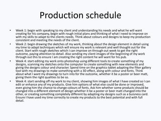 Production schedule
• Week 1: begin with speaking to my client and understanding his needs and what he will want
creating for his company, begin with rough initial plans and thinking of what I need to improve on
with my skills to adapt to the clients needs. Think about colours and designs to keep my production
consistent and meeting the needs of the client.
• Week 2: begin drawing the sketches of my work, thinking about the design element in detail using
my time to adapt techniques which will ensure my work is relevant and well thought out for the
client. Start with rough sketches which I can improve on through out week to get the right
outcome, paying attention to detail. Also sending my client images of the beginning of my work
through out this to ensure I am creating the right content he will want for his pub.
• Week 4: start editing my work onto photoshop using different tools to create something of my
designs, scanning my sketches onto the computer to create something with new elements and
giving the designs colour and character. Spend time on the graphics tablet adapting the filter gallery
tool with my drawings to make something with a 3D effect, along with colour and fonts. Think
about what I want my drawings to turn into for the outcome, whether it be a poster or beer matt,
giving them the right qualities to be so.
• Week 4: start sending off my work to my client, showing him images of what I have created so I can
edit or enhance any of my products. Give him options of what else could be done or improved,
even giving him the chance to change colours of fonts. Ask him whether some products should be
changed into a different element of design whether it be a poster or beer matt changed into the
other, or creating something completely different by adapting my designs such as a buisness card.
Ensure I have used my time correctly to create my products to the best potential and with full
detail.
 