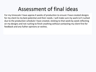 Assessment of final ideas
For my timescale I have approx 4 weeks of production to ensure I have created designs
for my client to my best potential and their needs. I will make sure my work isn't rushed
due to the production schedule I have created, sticking to that week by week reflecting
on my designs and not rushing to finish anything without contacting my client first for
feedback and any futher opinions or wishes.
 