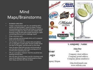 Mind
Maps/Brainstorms
• BUISNESS CARD IDEA:
• Create a new business card. As I am working with a
pub for my client project, I want to create a unique
and exciting business card that will draw in customers
and have an edge to it, that is also pub related. Most
business cards are left quite simple and dull so I want
something different and to challenge myself.
• Draw a business card-
• Draw a pink gin and lemonade drink, as it’s a popular
drink at the Commerical.
• Use the glass to write the contact info and address
on, as a gin glass is quite wide. Put the number down
the stem of the glass, and the email on the straw.
• Have the glass filled with pink gin and lemonade or
just clear gin and tonic, with fruits coming out of it
and the drink splashing out a bit.
• OR use a pint glass, however I feel this would be less
exciting and too basic.
• Also the idea of having a beer mat for a business card,
have all the different types of drink brands on there
that I draw, and then the info on back.
 