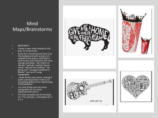 Mind
Maps/Brainstorms
• BEER MATT
• Create a beer matt related to the
pub, so its personal.
• Draw the commerial and have it as
the background with words on it
related to the pub or stuff that is
well known and related to the com,
sayings and jokes. 'last orders at
the bar' 'pink gin' another house
white' 'wheres the landlord' 'we
going com' 'youngest landlord in
Britain' 'com on in' using
typography.
• - draw drinks and snacks, making it
quite a personal beer matt so its
something different for advertising.
TYPEOGRAPHY
• -try new things and use some
typography as I've never
experimented with it.
• Put little strawberries for the dots
on 'I' for pink gin, a wine glass for a
U o a
 