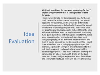 Idea
Evaluation
Which of your ideas do you want to develop further?
Explain why you think that is the right idea to take
forward.
I think I want to take my buisness card idea further, as I
think I would be able to create something that would
appeal to my audience, and it would be different to
other exisiting products. I also feel this would be a good
idea for me to challenge myself with, and I could take
my graphics and illustration skills futher. I think the idea
will work and there wont be any issues with producing
it, its quite a practical and managable idea for me. I also
want to create other products such as a beer matt
using typography, as it’s a skill I've never tried out and I
think it would be good for me to expand on this. I could
draw a few beer matts, using typography shapes. For
example, a pint with sayings in or words related to the
pub itself, making it really orginal and personal for
advertising purposes. I also want to try out drawing the
commerical on a beer matt, with drinks on the back I
have also drawn, and just expermient with these ideas
and see what I create, so there will be a lot of drawing.
 