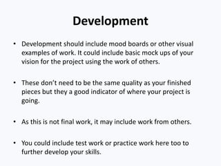 Development
• Development should include mood boards or other visual
examples of work. It could include basic mock ups of your
vision for the project using the work of others.
• These don’t need to be the same quality as your finished
pieces but they a good indicator of where your project is
going.
• As this is not final work, it may include work from others.
• You could include test work or practice work here too to
further develop your skills.
 