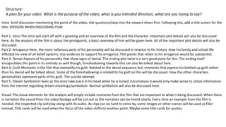 Structure:
A plan for your video. What is the purpose of the video, what is you intended direction, what are you trying to say?
Intro- brief discussion mentioning the point of the video. Ask questions/step into the viewers shoes first. Following this, add a title screen for the
title. SPOILERS WHEN DISCUSSING FILM
Part 1: Intro-The intro will start off with a greeting and an overview of the film and the character. Important plot details will also be discussed
here. As the analysis of the film is about the protagonist, a basic overview of him will be given here. All of the important plot details will also be
discussed.
Part 2: Arrogance-Here, the more nefarious parts of his personality will be discussed in relation to his history. How his family and school life
effected his view of all belief systems. Use evidence to support his arrogance. Plot points that relate to his arrogance would be substantial.
Part 3: Denial-Aspects of his personality that show signs of denial. The ending plot twist is a very good point for this. The ending itself
encapsulates this point in its entirety as well though, foreshadowing towards this can also be talked about here.
Part 4: Guilt-Moments in the film that exemplify his guilt. Related to the denial sequence but, moments that express his bottled up guilt rather
than his denial will be talked about. Some of the foreshadowing is related to his guilt so this will be discussed. How the other characters
personalities represent parts of his guilt. The suicide attempt.
Part 5: Dream Symbolism-Seen as the story take place in his head while he is locked in/comatose it would only make sense to utilize information
from the internet regarding dream meanings/symbolism. Normal symbolism will also be discussed here.
Visual: The visual elements for the analysis will simply include moments from the film that are important to what is being discussed. When there
is narration the sound from the video footage will be cut out so the narration can be heard clearly. Every time an example from the film is
needed, the respected clip will play along with its audio. As clips can be hard to come by, some images or other scenes will be used as filler
instead. Title cards will be used when the focus of the video shifts to another point. Maybe some title cards for quotes.
 