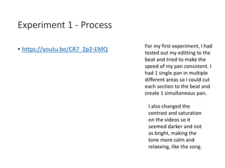 Experiment 1 - Process
For my first experiment, I had
tested out my editting to the
beat and tried to make the
speed of my pan consistent. I
had 1 single pan in multiple
different areas so I could cut
each section to the beat and
create 1 simultaneous pan.
I also changed the
contrast and saturation
on the videos so it
seemed darker and not
as bright, making the
tone more calm and
relaxxing, like the song.
• https://youtu.be/CR7_Zp2-EMQ
 