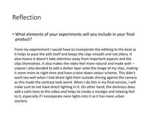 Reflection
• What elements of your experiments will you include in your final
product?
From my experiement I would have to incorporate the editting to the beat as
it helps to pace the edit itself and keeps the clips smooth and not jittery. It
also means it doesn’t take attention away from important aspects and the
clips themselves. It also makes the video feel more natural and made with –
urpose I also decided to add a darker layer onto the image of my clips, making
it seem more at night time and have a tone down colour scheme. This didn’t
work too well when I had direct light from outside shining against the camera
as this made the contrast look weird. When I do this in my final version, I will
make sure to not have direct lighting in it. On other hand, the darkness does
add a calm tone to the video and helps to create a nosalgic and relaxing feel
to it, especially if I incorporate neon lights into it so it has more urban
scenery.
 