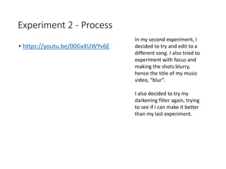 Experiment 2 - Process
• https://youtu.be/00GxXUWYv6E
In my second experiment, I
decided to try and edit to a
different song. I also tried to
experiment with focus and
making the shots blurry,
hence the title of my music
video, “blur”.
I also decided to try my
darkening filter again, trying
to see if I can make it better
than my last experiment.
 