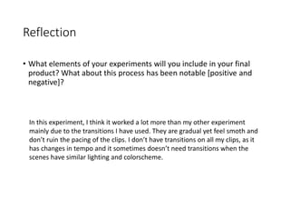 Reflection
• What elements of your experiments will you include in your final
product? What about this process has been notable [positive and
negative]?
In this experiment, I think it worked a lot more than my other experiment
mainly due to the transitions I have used. They are gradual yet feel smoth and
don’t ruin the pacing of the clips. I don’t have transitions on all my clips, as it
has changes in tempo and it sometimes doesn’t need transitions when the
scenes have similar lighting and colorscheme.
 