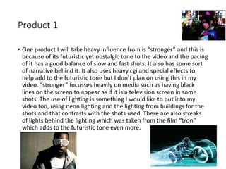 Product 1
• One product I will take heavy influence from is “stronger” and this is
because of its futuristic yet nostalgic tone to the video and the pacing
of it has a good balance of slow and fast shots. It also has some sort
of narrative behind it. It also uses heavy cgi and special effects to
help add to the futuristic tone but I don’t plan on using this in my
video. “stronger” focusses heavily on media such as having black
lines on the screen to appear as if it is a television screen in some
shots. The use of lighting is something I would like to put into my
video too, using neon lighting and the lighting from buildings for the
shots and that contrasts with the shots used. There are also streaks
of lights behind the lighting which was taken from the film “tron”
which adds to the futuristic tone even more.
 