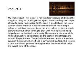 Product 3
• My final product I will look at is “all the stars” because of it being the
song I am using and it will give me a good understanding an example
of how to edit a music video for the song. It also features the colour
scheme I want to use as it has dark scenery with hints of bright
colour on points of interest. It also has a very clear yet interpretable
story/plot about lamar coming to grips with his origins and being
judged upon by the Black community. The camera shots are mainly
mid and long shots to help focus on the scenery and atmosphere
around the performers. The only time there are closeups are when
SZA is in the scene by herself and is surrounded by stars. This creates
a calm and almost personal atmosphere for the scene which helps
the overall tone of the video.
 