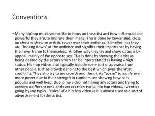 Conventions
• Many hip hop music videos like to focus on the artist and how influencial and
powerful they are, to improve their image. This is done by low-angled, close
up shots to show an artistis power over their audience. It implies that they
are “looking down” at the audience and signifies their importance by having
their own frame to themselves. Another way they try and show status is by
appeal, mainly of the opposite sex. This is done by showing the artist as
being desired by the actors which can be interpretated as having a high
status. Hip hop videos also typically include some sort of appraisal from
other people such as crowds dancing to the beat which gives the artist
credibility. They also try to use crowds and the artists ”posse” to signify even
more power due to their strength in numbers and showing how he is
popular and well liked. Due to my video not having any actors and trying to
achieve a different tone and purpose than typical hip hop videos, I wont be
going by any typical “rules” of a hip hop video as it is almost used as a sort of
advertisement for the artist.
 