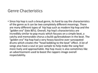 Genre Chacteristics
• Since hip hop is such a braud genre, its hard to say the characteristics
of the genre as it can be two completely different meanings. There
are many different types of hip hop such as modern hip hop and the
“golden era” (late 80’s). Overall, hip hop’s characteristics are
incredibly similar to pop music which focuses on a simple beat, a
catchy and memorable chorus a build up/breakdown in the beat. The
“golden era” hip hop had a very heavy bassline over syncopated
drums which creates the “head bobbing to the beat” effect. A lot of
songs also have a soul or jazz sample to help make the song feel
more lively and approachable. Hip hop music is also sometimes like
an advertisement used to boost the rappers image overall
respectability.
 