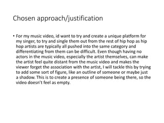 Chosen approach/justification
• For my music video, id want to try and create a unique platform for
my singer, to try and single them out from the rest of hip hop as hip
hop artists are typically all pushed into the same category and
differentiating from them can be difficult. Even though having no
actors in the music video, especially the artist themselves, can make
the artist feel quite distant from the music video and makes the
viewer forget the association with the artist, I will tackle this by trying
to add some sort of figure, like an outline of someone or maybe just
a shadow. This is to create a presence of someone being there, so the
video doesn’t feel as empty.
 