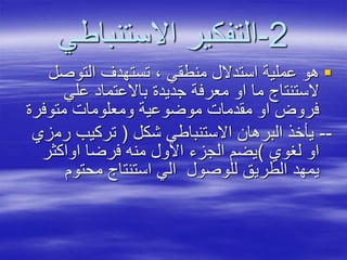 2-‫االستنباطي‬ ‫التفكير‬
‫التوصل‬ ‫تستهدف‬ ، ‫منطقي‬ ‫استدالل‬ ‫عملية‬ ‫هو‬
‫علي‬ ‫باالعتماد‬ ‫جديدة‬ ‫معرفة‬ ‫او‬ ‫ما‬ ‫الستنتاج‬
‫متوفرة‬ ‫ومعلومات‬ ‫موضوعية‬ ‫مقدمات‬ ‫او‬ ‫فروض‬
--‫شكل‬ ‫االستنباطي‬ ‫البرهان‬ ‫يأخذ‬(‫رم‬ ‫تركيب‬‫زي‬
‫لغوي‬ ‫او‬)‫اواكثر‬ ‫فرضا‬ ‫منه‬ ‫االول‬ ‫الجزء‬ ‫يضم‬
‫محتوم‬ ‫استنتاج‬ ‫الي‬ ‫للوصول‬ ‫الطريق‬ ‫يمهد‬
 