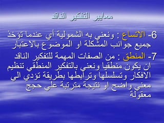 ‫الناقد‬ ‫التفكير‬ ‫معايير‬
6-‫االتساع‬:‫ت‬ ‫عندما‬ ‫أي‬ ‫الشمولية‬ ‫به‬ ‫ونعني‬‫ؤخذ‬
‫باالعت‬ ‫الموضوع‬ ‫او‬ ‫المشكلة‬ ‫جوانب‬ ‫جميع‬‫بار‬
7-‫المنطق‬:‫ال‬ ‫للتفكير‬ ‫المهمة‬ ‫الصفات‬ ‫من‬‫ناقد‬
‫المنط‬ ‫بالتفكير‬ ‫ونعني‬ ‫منطقيا‬ ‫يكون‬ ‫ان‬‫تنظيم‬ ‫قي‬
‫تؤ‬ ‫بطريقة‬ ‫وترابطها‬ ‫وتسلسلها‬ ‫االفكار‬‫الي‬ ‫دي‬
‫حجج‬ ‫علي‬ ‫مترتبة‬ ‫نتيجة‬ ‫او‬ ‫واضح‬ ‫معني‬
‫معقولة‬
 