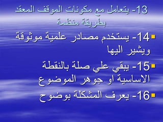 13-‫المعقد‬ ‫الموقف‬ ‫مكونات‬ ‫مع‬ ‫يتعامل‬
‫منظمة‬ ‫بطريقة‬
14-‫موثوق‬ ‫علمية‬ ‫مصادر‬ ‫يستخدم‬‫ة‬
‫اليها‬ ‫ويشير‬
15-‫بالنقطة‬ ‫صلة‬ ‫علي‬ ‫يبقي‬
‫الموضوع‬ ‫جوهر‬ ‫او‬ ‫االساسية‬
16-‫بوضوح‬ ‫المشكلة‬ ‫يعرف‬
 