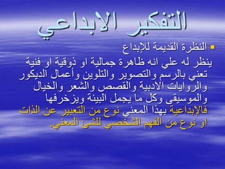 ‫االبداعي‬ ‫التفكير‬
‫لإلبداع‬ ‫القديمة‬ ‫النظرة‬
‫فنية‬ ‫او‬ ‫ذوقية‬ ‫او‬ ‫جمالية‬ ‫ظاهرة‬ ‫انه‬ ‫علي‬ ‫له‬ ‫ينظر‬
‫ال‬ ‫وأعمال‬ ‫والتلوين‬ ‫والتصوير‬ ‫بالرسم‬ ‫تعني‬‫ديكور‬
‫والخيال‬ ‫والشعر‬ ‫والقصص‬ ‫االدبية‬ ‫والروايات‬
‫ويزخرفها‬ ‫البيئة‬ ‫يجمل‬ ‫ما‬ ‫وكل‬ ‫والموسيقى‬
‫فاإلبداعية‬‫المعني‬ ‫بهذا‬‫ا‬ ‫عن‬ ‫التعبير‬ ‫من‬ ‫نوع‬‫لذات‬
‫المعني‬ ‫للشئ‬ ‫الشخصي‬ ‫الفهم‬ ‫من‬ ‫نوع‬ ‫او‬.
 