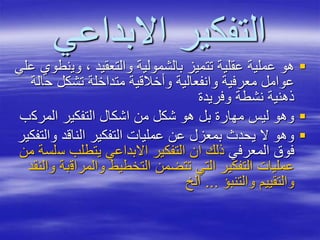 ‫االبداعي‬ ‫التفكير‬
‫وي‬ ، ‫والتعقيد‬ ‫بالشمولية‬ ‫تتميز‬ ‫عقلية‬ ‫عملية‬ ‫هو‬‫علي‬ ‫نطوي‬
‫ح‬ ‫تشكل‬ ‫متداخلة‬ ‫وأخالقية‬ ‫وانفعالية‬ ‫معرفية‬ ‫عوامل‬‫الة‬
‫وفريدة‬ ‫نشطة‬ ‫ذهنية‬
‫المرك‬ ‫التفكير‬ ‫اشكال‬ ‫من‬ ‫شكل‬ ‫هو‬ ‫بل‬ ‫مهارة‬ ‫ليس‬ ‫وهو‬‫ب‬
‫وا‬ ‫الناقد‬ ‫التفكير‬ ‫عمليات‬ ‫عن‬ ‫بمعزل‬ ‫يحدث‬ ‫ال‬ ‫وهو‬‫لتفكير‬
‫المعرفي‬ ‫فوق‬‫س‬ ‫يتطلب‬ ‫االبداعي‬ ‫التفكير‬ ‫ان‬ ‫ذلك‬‫من‬ ‫لسة‬
‫والمراق‬ ‫التخطيط‬ ‫تتضمن‬ ‫التي‬ ‫التفكير‬ ‫عمليات‬‫والنقد‬ ‫بة‬
‫والتنبؤ‬ ‫والتقييم‬...‫الخ‬
 