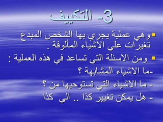 3-‫التكييف‬
‫المبدع‬ ‫الشخص‬ ‫بها‬ ‫يجري‬ ‫عملية‬ ‫وهي‬
‫المألوفة‬ ‫االشياء‬ ‫علي‬ ‫تغيرات‬.
‫العم‬ ‫هذه‬ ‫في‬ ‫تساعد‬ ‫التي‬ ‫االسئلة‬ ‫ومن‬‫لية‬:
-‫؟‬ ‫المشابهة‬ ‫االشياء‬ ‫ما‬
-‫؟‬ ‫من‬ ‫تستوحيها‬ ‫التي‬ ‫االشياء‬ ‫ما‬
-‫كذا‬ ‫تغيير‬ ‫يمكن‬ ‫هل‬..‫كذا‬ ‫الي‬
 