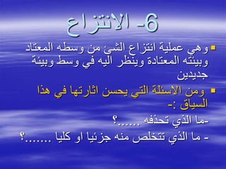 6-‫االنتزاع‬
‫المعتاد‬ ‫وسطه‬ ‫من‬ ‫الشئ‬ ‫انتزاع‬ ‫عملية‬ ‫وهي‬
‫و‬ ‫وسط‬ ‫في‬ ‫اليه‬ ‫وينظر‬ ‫المعتادة‬ ‫وبيئته‬‫بيئة‬
‫جديدين‬
‫هذا‬ ‫في‬ ‫اثارتها‬ ‫يحسن‬ ‫التي‬ ‫االسئلة‬ ‫ومن‬
‫السياق‬:-
-‫تحذفه‬ ‫الذي‬ ‫ما‬......‫؟‬
-‫كليا‬ ‫او‬ ‫جزئيا‬ ‫منه‬ ‫تتخلص‬ ‫الذي‬ ‫ما‬.......‫؟‬
 